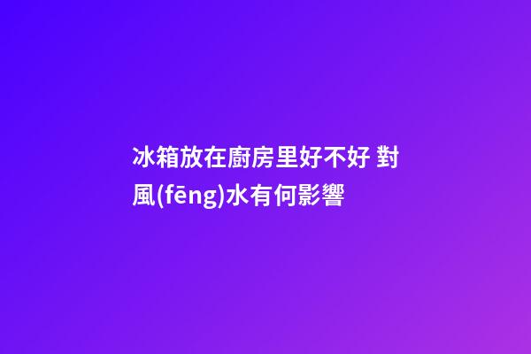 冰箱放在廚房里好不好 對風(fēng)水有何影響